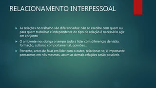RELACIONAMENTO INTERPESSOAL
 As relações no trabalho são diferenciadas: não se escolhe com quem ou
para quem trabalhar e independente do tipo de relação é necessário agir
em conjunto
 O ambiente nos obriga o tempo todo a lidar com diferenças de visão,
formação, cultural, comportamental, opiniões...
 Portanto, antes de falar em lidar com o outro, relacionar-se, é importante
pensarmos em nós mesmos, assim as demais relações serão possíveis
 