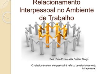 Relacionamento
Interpessoal no Ambiente
de Trabalho
O relacionamento interpessoal é reflexo do relacionamento
intrapessoal.
Prof Enfa Emanuella Freitas Diogo
 