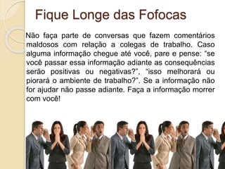 Fique Longe das Fofocas
Não faça parte de conversas que fazem comentários
maldosos com relação a colegas de trabalho. Caso
alguma informação chegue até você, pare e pense: “se
você passar essa informação adiante as consequências
serão positivas ou negativas?”, “isso melhorará ou
piorará o ambiente de trabalho?”. Se a informação não
for ajudar não passe adiante. Faça a informação morrer
com você!
 