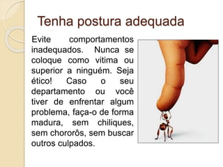 Tenha postura adequada
Evite comportamentos
inadequados. Nunca se
coloque como vitima ou
superior a ninguém. Seja
ético! Caso o seu
departamento ou você
tiver de enfrentar algum
problema, faça-o de forma
madura, sem chiliques,
sem chororôs, sem buscar
outros culpados.
 