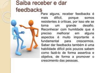 Saiba receber e dar
feedbacks
Para alguns, receber feedbacks é
mais difícil, porque somos
resistentes à críticas, por isso ele se
torna um grande desafio.
Reconhecer com humildade que é
preciso melhorar em alguns
aspectos é muito importante e
fundamental para crescermos.
Saber dar feedbacks também é uma
habilidade difícil pois poucos sabem
como fazê-lo de forma assertiva e
objetiva, de forma a promover o
crescimento das pessoas.
 