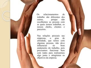 Os relacionamentos de
trabalho são diferentes dos
outros, porque não
escolhemos as pessoas com
as quais iremos trabalhar, os
nossos chefes, clientes e
parceiros.
Nas relações pessoais nas
empresas, o grau de
afinidade, que temos com
algumas pessoas, não deve
influenciar no bom
andamento do trabalho, pois
precisamos funcionar bem
com todos para realizarmos
algo junto e atingirmos os
objetivos da empresa.
 