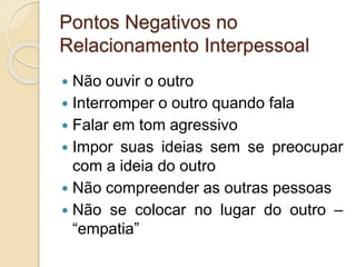 Pontos Negativos no
Relacionamento Interpessoal
 Não ouvir o outro
 Interromper o outro quando fala
 Falar em tom agressivo
 Impor suas ideias sem se preocupar
com a ideia do outro
 Não compreender as outras pessoas
 Não se colocar no lugar do outro –
“empatia”
 