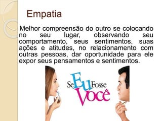 Empatia
Melhor compreensão do outro se colocando
no seu lugar, observando seu
comportamento, seus sentimentos, suas
ações e atitudes, no relacionamento com
outras pessoas, dar oportunidade para ele
expor seus pensamentos e sentimentos.
 