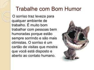 Trabalhe com Bom Humor
O sorriso traz leveza para
qualquer ambiente de
trabalho. É muito bom
trabalhar com pessoas bem
humoradas porque estão
sempre sorrindo e são mais
otimistas. O sorriso é um
cartão de visitas que mostra
que você está disposto e
aberto ao contato humano.
 