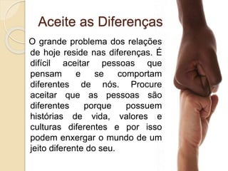 Aceite as Diferenças
O grande problema dos relações
de hoje reside nas diferenças. É
difícil aceitar pessoas que
pensam e se comportam
diferentes de nós. Procure
aceitar que as pessoas são
diferentes porque possuem
histórias de vida, valores e
culturas diferentes e por isso
podem enxergar o mundo de um
jeito diferente do seu.
 