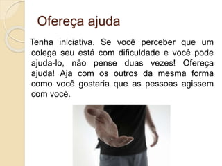 Ofereça ajuda
Tenha iniciativa. Se você perceber que um
colega seu está com dificuldade e você pode
ajuda-lo, não pense duas vezes! Ofereça
ajuda! Aja com os outros da mesma forma
como você gostaria que as pessoas agissem
com você.
 