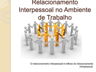 Relacionamento
Interpessoal no Ambiente
de Trabalho
O relacionamento interpessoal é reflexo do relacionamento
intrapessoal.
 