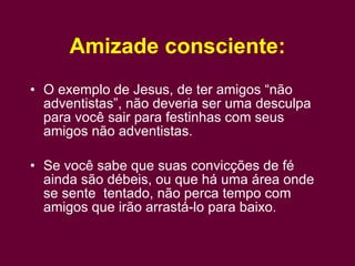 Amizade consciente: O exemplo de Jesus, de ter amigos “não adventistas”, não deveria ser uma desculpa para você sair para festinhas com seus amigos não adventistas. Se você sabe que suas convicções de fé ainda são débeis, ou que há uma área onde se sente  tentado, não perca tempo com amigos que irão arrastá-lo para baixo. 