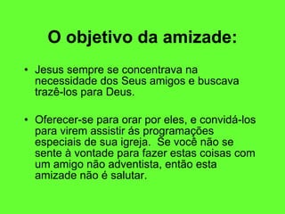O objetivo da amizade: Jesus sempre se concentrava na necessidade dos Seus amigos e buscava trazê-los para Deus.  Oferecer-se para orar por eles, e convidá-los para virem assistir ás programações especiais de sua igreja.  Se você não se sente à vontade para fazer estas coisas com um amigo não adventista, então esta amizade não é salutar. 
