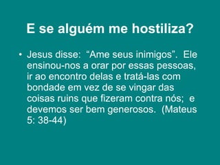 E se alguém me hostiliza? Jesus disse:  “Ame seus inimigos”.  Ele ensinou-nos a orar por essas pessoas, ir ao encontro delas e tratá-las com bondade em vez de se vingar das coisas ruins que fizeram contra nós;  e devemos ser bem generosos.  (Mateus 5: 38-44) 