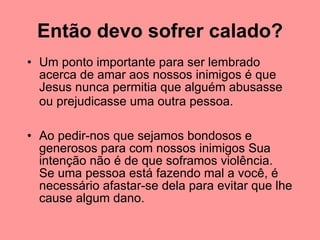 Então devo sofrer calado? Um ponto importante para ser lembrado acerca de amar aos nossos inimigos é que Jesus nunca permitia que alguém abusasse ou prejudicasse uma outra pessoa.   Ao pedir-nos que sejamos bondosos e generosos para com nossos inimigos Sua intenção não é de que soframos violência.  Se uma pessoa está fazendo mal a você, é necessário afastar-se dela para evitar que lhe cause algum dano.  