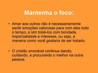 Mantenha o foco: Amar aos outros não é necessariamente sentir emoções calorosas para com eles todo o tempo, e sim tratá-los com bondade, imparcialidade e interesse, ou seja, a maneira como você gostaria de ser tratado. O cristão amorável continua dando, cuidando, e procurando o melhor na outra pessoa. 