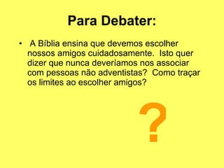 Para Debater: A Bíblia ensina que devemos escolher nossos amigos cuidadosamente.  Isto quer dizer que nunca deveríamos nos associar com pessoas não adventistas?  Como traçar os limites ao escolher amigos? ? 