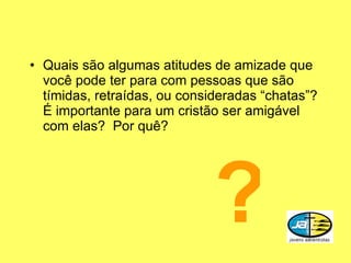 Quais são algumas atitudes de amizade que você pode ter para com pessoas que são tímidas, retraídas, ou consideradas “chatas”?  É importante para um cristão ser amigável com elas?  Por quê? ? 