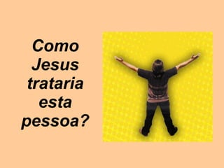Como Jesus trataria esta pessoa? 