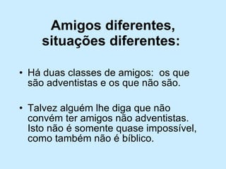 Amigos diferentes, situações diferentes:   Há duas classes de amigos:  os que são adventistas e os que não são.  Talvez alguém lhe diga que não convém ter amigos não adventistas.  Isto não é somente quase impossível, como também não é bíblico.  