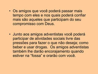 Os amigos que você poderá passar mais tempo com eles e nos quais poderá confiar mais são aqueles que participam do seu compromisso com Deus. Junto aos amigos adventistas você poderá participar de atividades sociais livre das pressões para fazer o que não deseja; como beber e usar drogas.  Os amigos adventistas também lhe darão encorajamento quando estiver na “fossa” e orarão com você. 