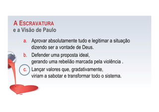 A ESCRAVATURA
e a Visão de Paulo
a.  Aprovar absolutamente tudo e legitimar a situação
dizendo ser a vontade de Deus.
b.  Defender uma proposta ideal,
gerando uma rebelião marcada pela violência .
c.  Lançar valores que, gradativamente,
viriam a sabotar e transformar todo o sistema.
 