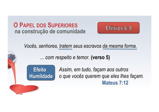 Vocês, senhores, tratem seus escravos da mesma forma.
O PAPEL DOS SUPERIORES
na construção de comunidade
... com respeito e temor. (verso 5)
Efeito
Humildade
Assim, em tudo, façam aos outros
o que vocês querem que eles lhes façam.
Mateus 7:12
 