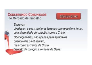 CONSTRUINDO COMUNIDADE
no Mercado de Trabalho
Escravos,
obedeçam a seus senhores terrenos com respeito e temor,
com sinceridade de coração, como a Cristo.
Obedeçam-lhes, não apenas para agradá-los
quando eles os observam,
mas como escravos de Cristo,
fazendo de coração a vontade de Deus.
 