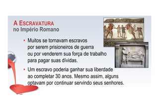 A ESCRAVATURA
no Império Romano
•  Muitos se tornavam escravos
por serem prisioneiros de guerra
ou por venderem sua força de trabalho
para pagar suas dívidas.
•  Um escravo poderia ganhar sua liberdade
ao completar 30 anos. Mesmo assim, alguns
optavam por continuar servindo seus senhores.
 
