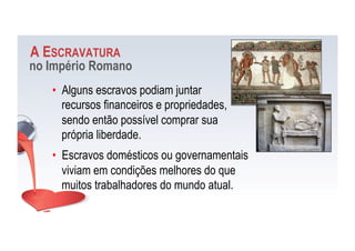 A ESCRAVATURA
no Império Romano
•  Alguns escravos podiam juntar
recursos financeiros e propriedades,
sendo então possível comprar sua
própria liberdade.
•  Escravos domésticos ou governamentais
viviam em condições melhores do que
muitos trabalhadores do mundo atual.
 