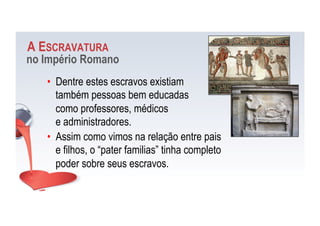 A ESCRAVATURA
no Império Romano
•  Dentre estes escravos existiam
também pessoas bem educadas
como professores, médicos
e administradores.
•  Assim como vimos na relação entre pais
e filhos, o “pater familias” tinha completo
poder sobre seus escravos.
 