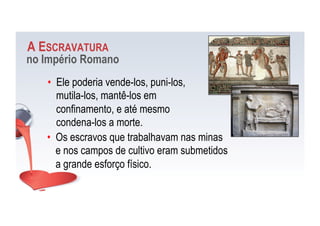 A ESCRAVATURA
no Império Romano
•  Ele poderia vende-los, puni-los,
mutila-los, mantê-los em
confinamento, e até mesmo
condena-los a morte.
•  Os escravos que trabalhavam nas minas
e nos campos de cultivo eram submetidos
a grande esforço físico.
 