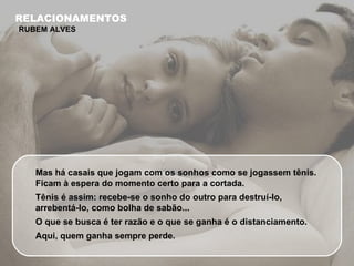 Mas há casais que jogam com os sonhos como se jogassem tênis. Ficam à espera do momento certo para a cortada.  Tênis é assim: recebe-se o sonho do outro para destruí-lo, arrebentá-lo, como bolha de sabão...  O que se busca é ter razão e o que se ganha é o distanciamento. Aqui, quem ganha sempre perde. RELACIONAMENTOS RUBEM ALVES 