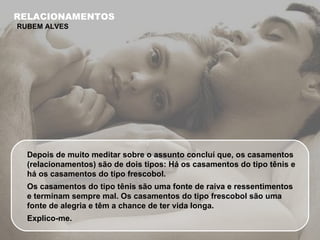 Depois de muito meditar sobre o assunto concluí que, os casamentos (relacionamentos) são de dois tipos: Há os casamentos do tipo tênis e há os casamentos do tipo frescobol. Os casamentos do tipo tênis são uma fonte de raiva e ressentimentos e terminam sempre mal. Os casamentos do tipo frescobol são uma fonte de alegria e têm a chance de ter vida longa.  Explico-me. RELACIONAMENTOS RUBEM ALVES 