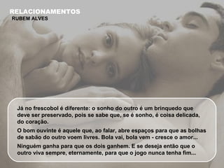 Já no frescobol é diferente: o sonho do outro é um brinquedo que deve ser preservado, pois se sabe que, se é sonho, é coisa delicada, do coração.  O bom ouvinte é aquele que, ao falar, abre espaços para que as bolhas de sabão do outro voem livres. Bola vai, bola vem - cresce o amor... Ninguém ganha para que os dois ganhem. E se deseja então que o outro viva sempre, eternamente, para que o jogo nunca tenha fim... RELACIONAMENTOS RUBEM ALVES 