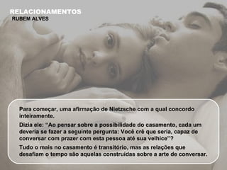 Para começar, uma afirmação de Nietzsche com a qual concordo inteiramente.  Dizia ele: “Ao pensar sobre a possibilidade do casamento, cada um deveria se fazer a seguinte pergunta: Você crê que seria, capaz de conversar com prazer com esta pessoa até sua velhice”? Tudo o mais no casamento é transitório, mas as relações que desafiam o tempo são aquelas construídas sobre a arte de conversar.  RELACIONAMENTOS RUBEM ALVES 