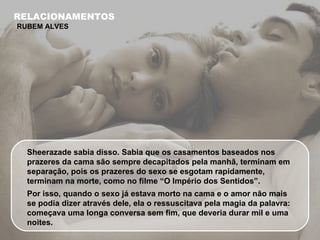 Sheerazade sabia disso. Sabia que os casamentos baseados nos prazeres da cama são sempre decapitados pela manhã, terminam em separação, pois os prazeres do sexo se esgotam rapidamente, terminam na morte, como no filme “O Império dos Sentidos”. Por isso, quando o sexo já estava morto na cama e o amor não mais se podia dizer através dele, ela o ressuscitava pela magia da palavra: começava uma longa conversa sem fim, que deveria durar mil e uma noites. RELACIONAMENTOS RUBEM ALVES 