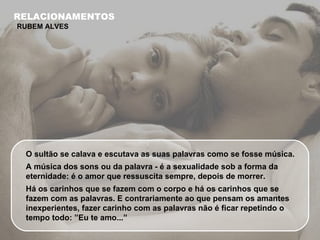 O sultão se calava e escutava as suas palavras como se fosse música.  A música dos sons ou da palavra - é a sexualidade sob a forma da eternidade: é o amor que ressuscita sempre, depois de morrer.  Há os carinhos que se fazem com o corpo e há os carinhos que se fazem com as palavras. E contrariamente ao que pensam os amantes inexperientes, fazer carinho com as palavras não é ficar repetindo o tempo todo: ”Eu te amo...”  RELACIONAMENTOS RUBEM ALVES 