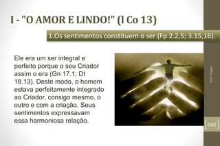 I - "O AMOR E LINDO!” (l Co 13)
EBD
1.Os sentimentos constituem o ser (Fp 2.2,5; 3.15,16).
Profº.Chagas
Ele era um ser integral e
perfeito porque o seu Criador
assim o era (Gn 17.1; Dt
18.13). Deste modo, o homem
estava perfeitamente integrado
ao Criador, consigo mesmo, o
outro e com a criação. Seus
sentimentos expressavam
essa harmoniosa relação.
 