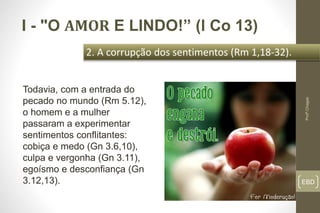 EBD
2. A corrupção dos sentimentos (Rm 1,18-32).
Profº.Chagas
I - "O AMOR E LINDO!” (l Co 13)
Todavia, com a entrada do
pecado no mundo (Rm 5.12),
o homem e a mulher
passaram a experimentar
sentimentos conflitantes:
cobiça e medo (Gn 3.6,10),
culpa e vergonha (Gn 3.11),
egoísmo e desconfiança (Gn
3.12,13).
 
