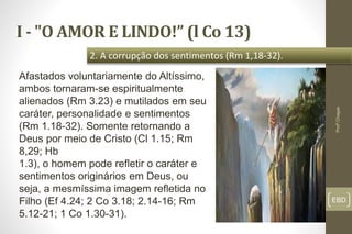I - "O AMOR E LINDO!” (l Co 13)
EBD
2. A corrupção dos sentimentos (Rm 1,18-32).
Profº.Chagas
Afastados voluntariamente do Altíssimo,
ambos tornaram-se espiritualmente
alienados (Rm 3.23) e mutilados em seu
caráter, personalidade e sentimentos
(Rm 1.18-32). Somente retornando a
Deus por meio de Cristo (Cl 1.15; Rm
8,29; Hb
1.3), o homem pode refletir o caráter e
sentimentos originários em Deus, ou
seja, a mesmíssima imagem refletida no
Filho (Ef 4.24; 2 Co 3.18; 2.14-16; Rm
5.12-21; 1 Co 1.30-31).
 