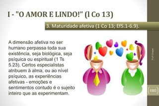 I - "O AMOR E LINDO!” (l Co 13)
EBD
3. Maturidade afetiva (1 Co 13; Ef5.1-6.9).
Profº.Chagas
A dimensão afetiva no ser
humano perpassa toda sua
existência, seja biológica, seja
psíquica ou espiritual (1 Ts
5.23). Certos especialistas
atribuem à alma, ou ao nível
psíquico, as experiências
afetivas - emoções e
sentimentos contudo é o sujeito
inteiro que as experimentam.
 