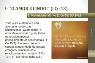 I - "O AMOR E LINDO!” (l Co 13)
EBD
3. Maturidade afetiva (1 Co 13; Ef5.1-6.9).
Profº.Chagas
Todo o ser é afetado e não
apenas uma de suas
constituições. Deste modo, o
amor deve animar e guiar todos
os relacionamentos,
principalmente os sentimentais (1
Co 13.7). É o amor que nos
conduz à maturidade de nossas
emoções, sentimentos e
relacionamentos corretos (1 Co
13.4-5)- Ele nunca falha (v,8).
 