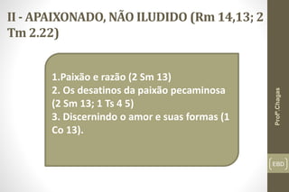 II - APAIXONADO, NÃO ILUDIDO (Rm 14,13; 2
Tm 2.22)
EBD
1.Paixão e razão (2 Sm 13)
2. Os desatinos da paixão pecaminosa
(2 Sm 13; 1 Ts 4 5)
3. Discernindo o amor e suas formas (1
Co 13).
Profº.Chagas
 