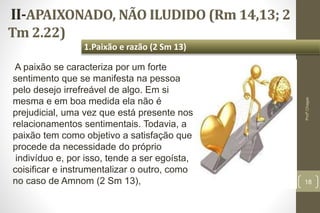 II-APAIXONADO, NÃO ILUDIDO (Rm 14,13; 2
Tm 2.22)
18
1.Paixão e razão (2 Sm 13)
Profº.Chagas
A paixão se caracteriza por um forte
sentimento que se manifesta na pessoa
pelo desejo irrefreável de algo. Em si
mesma e em boa medida ela não é
prejudicial, uma vez que está presente nos
relacionamentos sentimentais. Todavia, a
paixão tem como objetivo a satisfação que
procede da necessidade do próprio
indivíduo e, por isso, tende a ser egoísta,
coisificar e instrumentalizar o outro, como
no caso de Amnom (2 Sm 13),
 