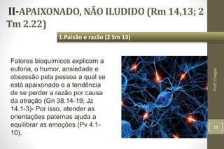 II-APAIXONADO, NÃO ILUDIDO (Rm 14,13; 2
Tm 2.22)
19
1.Paixão e razão (2 Sm 13)
Profº.Chagas
Fatores bioquímicos explicam a
euforia, o humor, ansiedade e
obsessão pela pessoa a qual se
está apaixonado e a tendência
de se perder a razão por causa
da atração (Gn 38.14-19; Jz
14.1-3)- Por isso, atender as
orientações paternas ajuda a
equilibrar as emoções (Pv 4.1-
10).
 