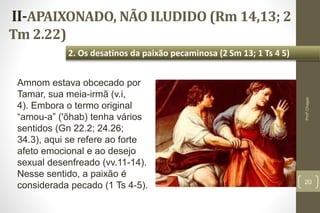 II-APAIXONADO, NÃO ILUDIDO (Rm 14,13; 2
Tm 2.22)
20
2. Os desatinos da paixão pecaminosa (2 Sm 13; 1 Ts 4 5)
Profº.Chagas
Amnom estava obcecado por
Tamar, sua meia-irmã (v.i,
4). Embora o termo original
“amou-a” ('õhab) tenha vários
sentidos (Gn 22.2; 24.26;
34.3), aqui se refere ao forte
afeto emocional e ao desejo
sexual desenfreado (vv.11-14).
Nesse sentido, a paixão é
considerada pecado (1 Ts 4-5).
 