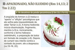 II-APAIXONADO, NÃO ILUDIDO (Rm 14,13; 2
Tm 2.22)
21
2. Os desatinos da paixão pecaminosa (2 Sm 13; 1 Ts 4 5)
Profº.Chagas
A angústia de Amnon (v.2) traduz o
“aperto” e "aflição" psicológicos que
ele sofria pela impossibilidade de
obter Tamar (v.2). A trama hedionda
incluía dissimulação, fingimento,
mentira (v.5) e, ironicamente,
conforme o termo hebraico
üebhibhoth), a preparação de bolos
em formato de coração (v.6). Depois
de cumprir seu intento contra a
vontade da jovem, ele a desprezou
(vv.15-16, 22).
 