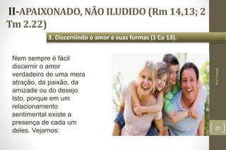 II-APAIXONADO, NÃO ILUDIDO (Rm 14,13; 2
Tm 2.22)
22
3. Discernindo o amor e suas formas (1 Co 13).
Profº.Chagas
Nem sempre é fácil
discernir o amor
verdadeiro de uma mera
atração, da paixão, da
amizade ou do desejo.
Isto, porque em um
relacionamento
sentimental existe a
presença de cada um
deles. Vejamos:
 