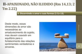 II-APAIXONADO, NÃO ILUDIDO (Rm 14,13; 2
Tm 2.22)
24
3. Discernindo o amor e suas formas (1 Co 13).
Profº.Chagas
Deste modo, essas
dimensões do amor são
necessárias ao
amadurecimento do sujeito,
mas devem coexistir em
equilíbrio para o
fortalecimento das relações
sentimentais verdadeiras e
sinceras.
 