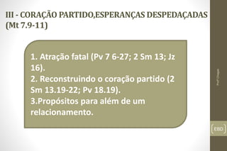 III - CORAÇÃO PARTIDO,ESPERANÇAS DESPEDAÇADAS
(Mt 7.9-11)
EBD
1. Atração fatal (Pv 7 6-27; 2 Sm 13; Jz
16).
2. Reconstruindo o coração partido (2
Sm 13.19-22; Pv 18.19).
3.Propósitos para além de um
relacionamento.
Profº.Chagas
 