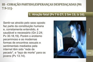 III - CORAÇÃO PARTIDO,ESPERANÇAS DESPEDAÇADAS (Mt
7.9-11)-
EBD
1. Atração fatal (Pv 7 6-27; 2 Sm 13; Jz 16).
Profº.Chagas
Sentir-se atraído pelo sexo oposto
faz parte da constituição humana
e, corretamente entendido, é
saudável e necessário (Gn 2.24;
Pv 30.18,19). Porém o erotismo
pecaminoso e as modernas
formas de encontros sexuais e
sentimentais mediados pela
internet têm sido “rede de
pecado", e “laço de morte” para os
jovens (Pv 13.14).
 