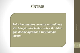 SÍNTESE
3
Relacionamentos corretos e saudáveis
são bênçãos do Senhor sobre 0 cristão
que decide agradar a Deus ainda
jovem.
Profº.Chagas
 